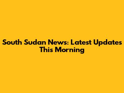 South Sudan News: Latest Updates This Morning