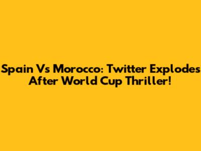 Spain Vs Morocco: Twitter Explodes After World Cup Thriller!