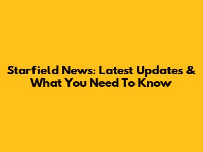 Starfield News: Latest Updates & What You Need To Know