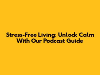 Stress-Free Living: Unlock Calm With Our Podcast Guide