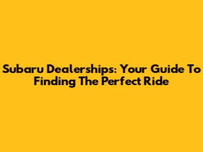 Subaru Dealerships: Your Guide To Finding The Perfect Ride