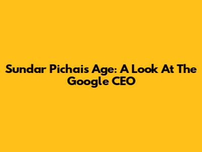 Sundar Pichai's Age: A Look At The Google CEO