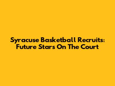 Syracuse Basketball Recruits: Future Stars On The Court