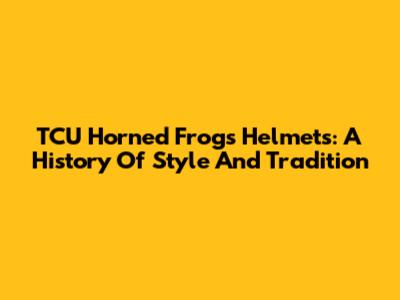 TCU Horned Frogs Helmets: A History Of Style And Tradition