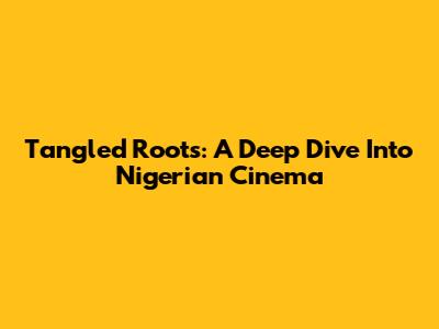 Tangled Roots: A Deep Dive Into Nigerian Cinema