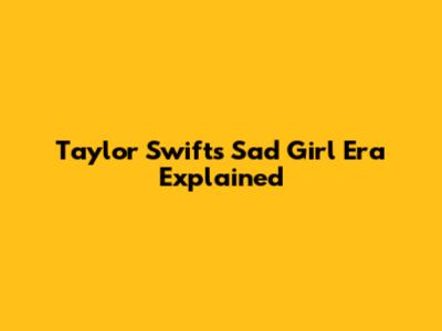 Taylor Swift's "Sad Girl" Era Explained