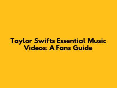 Taylor Swift's Essential Music Videos: A Fan's Guide