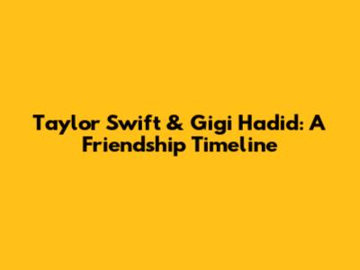 Taylor Swift & Gigi Hadid: A Friendship Timeline