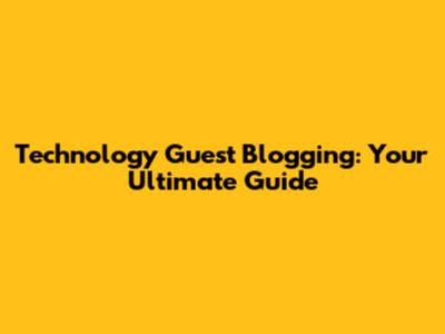 Technology Guest Blogging: Your Ultimate Guide