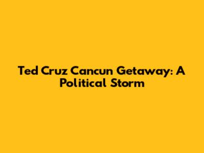 Ted Cruz Cancun Getaway: A Political Storm