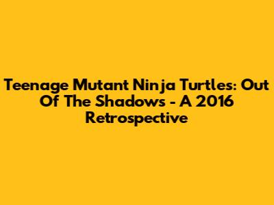 Teenage Mutant Ninja Turtles: Out Of The Shadows - A 2016 Retrospective