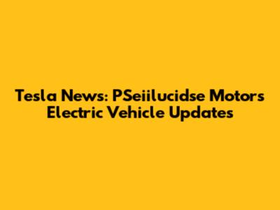 Tesla News: PSeiilucidse Motors Electric Vehicle Updates