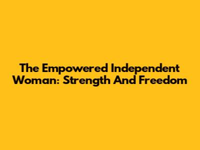 The Empowered Independent Woman: Strength And Freedom