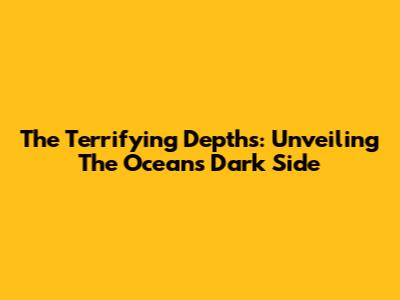 The Terrifying Depths: Unveiling The Ocean's Dark Side