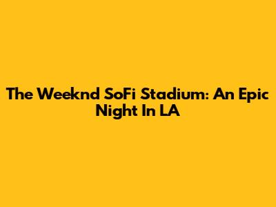 The Weeknd SoFi Stadium: An Epic Night In LA
