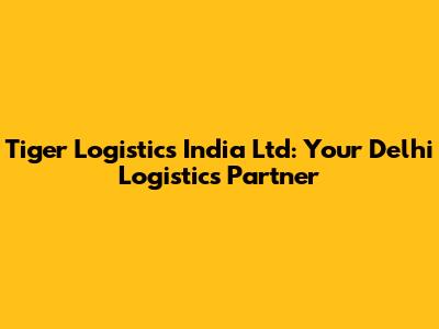 Tiger Logistics India Ltd: Your Delhi Logistics Partner