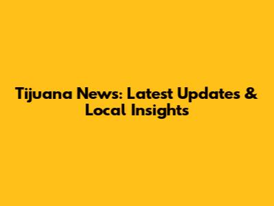 Tijuana News: Latest Updates & Local Insights