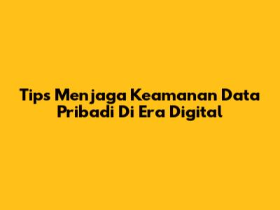 Tips Menjaga Keamanan Data Pribadi Di Era Digital