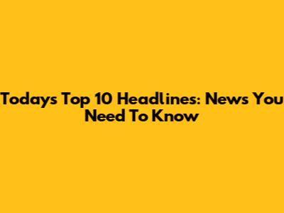 Today's Top 10 Headlines: News You Need To Know