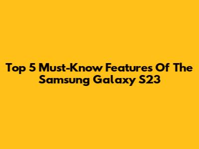 Top 5 Must-Know Features Of The Samsung Galaxy S23