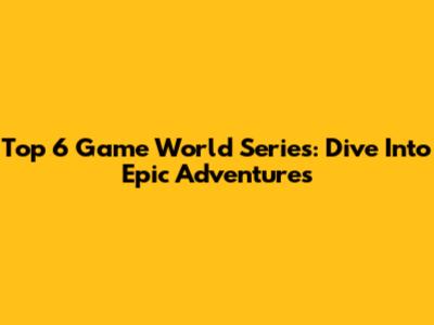 Top 6 Game World Series: Dive Into Epic Adventures
