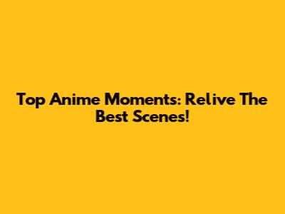 Top Anime Moments: Relive The Best Scenes!