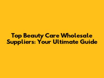 Top Beauty Care Wholesale Suppliers: Your Ultimate Guide