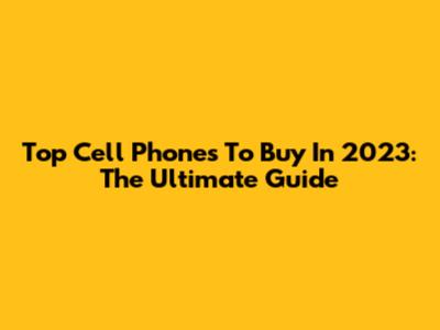 Top Cell Phones To Buy In 2023: The Ultimate Guide