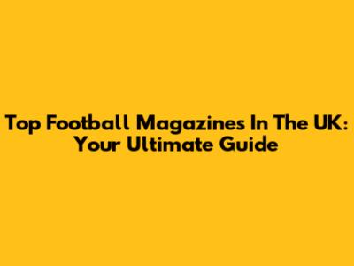 Top Football Magazines In The UK: Your Ultimate Guide