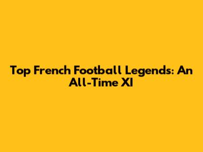 Top French Football Legends: An All-Time XI