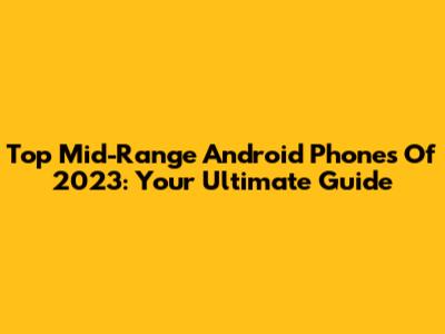 Top Mid-Range Android Phones Of 2023: Your Ultimate Guide