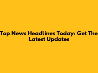 Top News Headlines Today: Get The Latest Updates