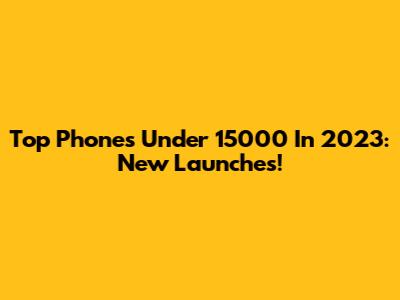 Top Phones Under 15000 In 2023: New Launches!