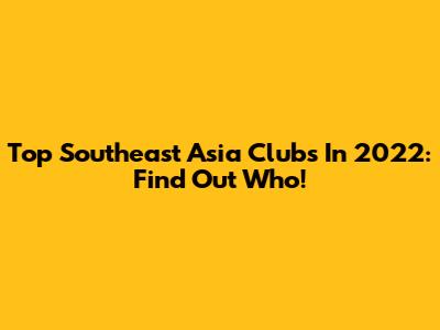 Top Southeast Asia Clubs In 2022: Find Out Who!