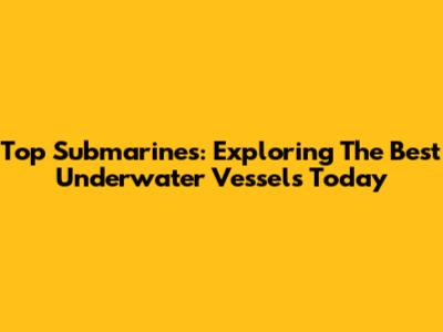 Top Submarines: Exploring The Best Underwater Vessels Today
