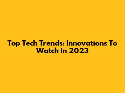 Top Tech Trends: Innovations To Watch In 2023