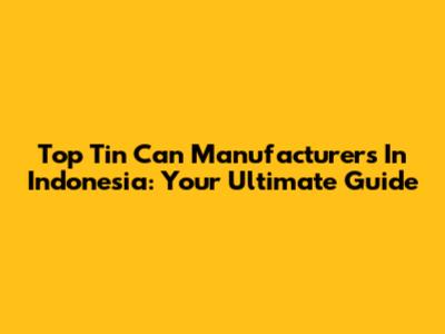 Top Tin Can Manufacturers In Indonesia: Your Ultimate Guide