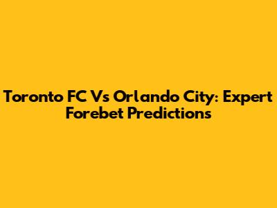 Toronto FC Vs Orlando City: Expert Forebet Predictions
