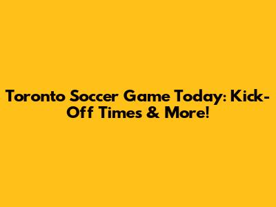 Toronto Soccer Game Today: Kick-Off Times & More!