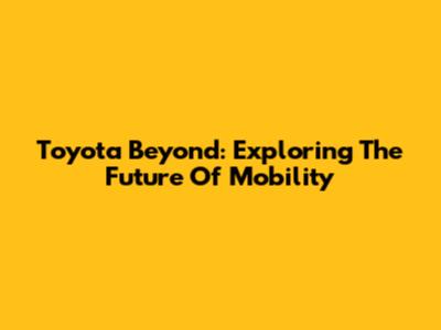 Toyota Beyond: Exploring The Future Of Mobility