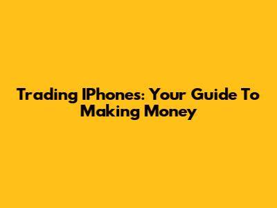 Trading IPhones: Your Guide To Making Money