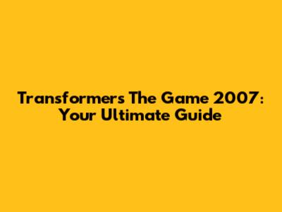 Transformers The Game 2007: Your Ultimate Guide