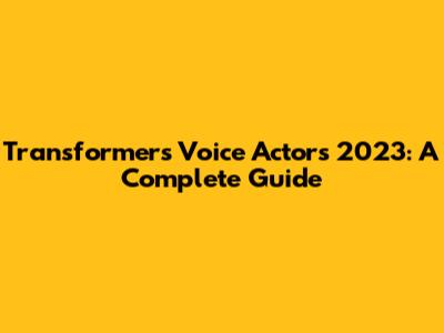 Transformers Voice Actors 2023: A Complete Guide