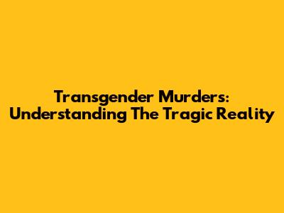 Transgender Murders: Understanding The Tragic Reality