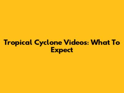 Tropical Cyclone Videos: What To Expect