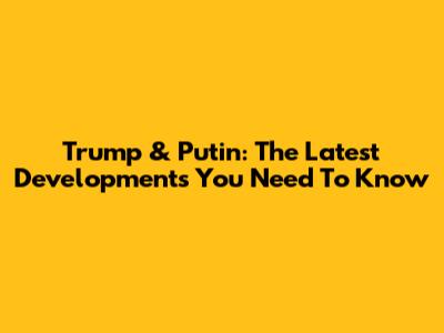 Trump & Putin: The Latest Developments You Need To Know