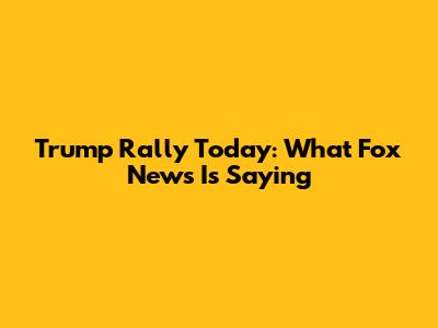 Trump Rally Today: What Fox News Is Saying