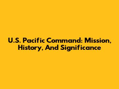 U.S. Pacific Command: Mission, History, And Significance