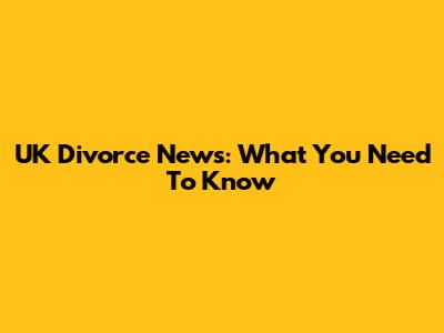 UK Divorce News: What You Need To Know