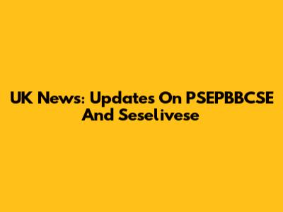 UK News: Updates On PSEPBBCSE And Seselivese